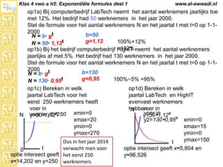 Klas 4 vwo a h5: Exponentiële formules deel 1

www.al-awwadi.nl

op1a) Bij computerbedrijf LabTech neemt het aantal werknemers jaarlijks toe met
12%. Het bedrijf had 50 werknemers in het jaar 2000.
Stel de formule voor het aantal werknemers N en het jaartal t met t=0 op 1-12000
b=50
N = b· gt
g=1,12
100%+12% =112%
N = 50· 1,12t
op1b) Bij het bedrijf computerbedrijf HighIT neemt het aantal werknemers jaarlijks
af met 5%. Het bedrijf had 130 werknemers in het jaar 2000.
Stel de formule voor het aantal werknemers N en het jaartal t met t=0 op 1-12000
b=130
N = b· gt
g=0,95
100%−5% =95%
N = 130· 0,95t
op1c) Bereken in welk
op1d) Bereken in welk
jaartal LabTech voor het
jaartal LabTech en HighIT
eerst 250 werknemers heeft
evenveel werknemers
voer in
voer
hebben in
N
x
xmin=0
voer in
N voer in y2=250
y=501,12
y=501,12x x
xmax=20
y2=1300,95 xmin=0
ymin=0
xmax=15
ymin=0
ymax=270
ymax=150
Dus in het jaar 2014
t
t
verwacht men voor
optie intersect geeft x≈5,804 en
0
optie intersect geeft het eerst 250
y≈96,526
x≈14,202 en y=250 werknemers

 