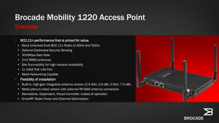  802.11n performance that is priced for value
 Band Unlocked Dual 802.11n Radio (2.4GHz and 5GHz)
 Optional Dedicated Security Sensing
 300Mbps Data Rate
 2×2 MIMO antennas
 Site Survivability for high network availability
 1x 1GbE PoE LAN Port
 Mesh Networking Capable
 Flexibility of installation
 Built-in, high-gain integrated antenna version (2.4 GHz: 3.9 dBi, 5 GHz: 7.5 dBi)
 Metal plenum-rated version with external RP-SMA antenna connectors
 Standalone, Dependent, Virtual Controller modes of operation
 SmartRF Radio Power and Channel Optimization
Brocade Mobility 1220 Access Point
Overview
 