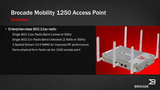 Brocade Mobility 1250 Access Point
Overview
• Enterprise-class 802.11ac radio
• Single 802.11ac Radio Band Locked at 5GHz
• Single 802.11n Radio Band Unlocked (2.4GHz or 5GHz)
• 3 Spatial Stream 3×3 MIMO for improved RF performance
• Same physical form factor as the 1240 access point
 