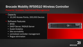  Capacity
 10,240 Access Points, 200,000 Devices
 Software Features
 BYOD
 DHCP Server, RADIUS Server
 Guest Analytics
 Site survivability
 centralized controller management
 Rogue elimination
Brocade Mobility RFS9510 Wireless Controller
Powerful, Scalable, Centralized Management
 