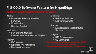 What’s Being Delivered on The Truck
FI 8.00.0 Software Feature for HyperEdge
Routing
 More Layer 3 Routing Protocols
IPv4/IPv6
 Virtualization
 Non-Stop Routing
Multicast
 IPv4 and IPv6 Multicast
Improvements and Enhanced Support
Security
 IPv6 features
 Expanded NAC Partnership
 Framework optimized
Switching
 IPv6 Edge Features
 LAG Enhancements
Stacking
 Mixed Stacking and Distributed
Services
Support
 RAS Enhancements
 CLI Commands
Web Management has been removed from 8.00.0
for all FastIron Platforms
Re-implementation under scope – Timeframe TBD
 