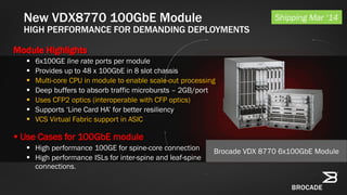 New VDX8770 100GbE Module
HIGH PERFORMANCE FOR DEMANDING DEPLOYMENTS
Module Highlights
 6x100GE line rate ports per module
 Provides up to 48 x 100GbE in 8 slot chassis
 Multi-core CPU in module to enable scale-out processing
 Deep buffers to absorb traffic microbursts – 2GB/port
 Uses CFP2 optics (interoperable with CFP optics)
 Supports ‘Line Card HA’ for better resiliency
 VCS Virtual Fabric support in ASIC
 Use Cases for 100GbE module
 High performance 100GE for spine-core connection
 High performance ISLs for inter-spine and leaf-spine
connections.
Shipping Mar ‘14
Brocade VDX 8770 6x100GbE Module
 