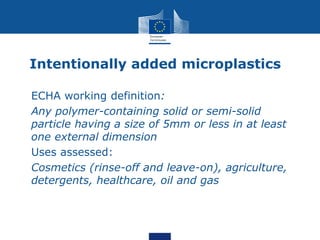 Intentionally added microplastics
• ECHA working definition:
• Any polymer-containing solid or semi-solid
particle having a size of 5mm or less in at least
one external dimension
• Uses assessed:
 Cosmetics (rinse-off and leave-on), agriculture,
detergents, healthcare, oil and gas
 