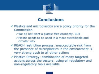 Conclusions
 Plastics and microplastics are a policy priority for the
Commission
We do not want a plastic-free economy, BUT
Plastic needs to be used in a more sustainable and
circular way
 REACH restriction process: unacceptable risk from
the presence of microplastics in the environment 
very strong push to all other actions
 Plastics Strategy: combination of many targeted
actions across the sectors, using all regulatory and
non-regulatory tools available.
 