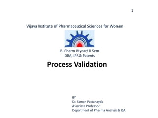1
Process Validation
BY
Dr. Suman Pattanayak
Associate Professor
Department of Pharma Analysis & QA.
Vijaya Institute of Pharmaceutical Sciences for Women
B. Pharm IV year/ II Sem
DRA, IPR & Patents
 