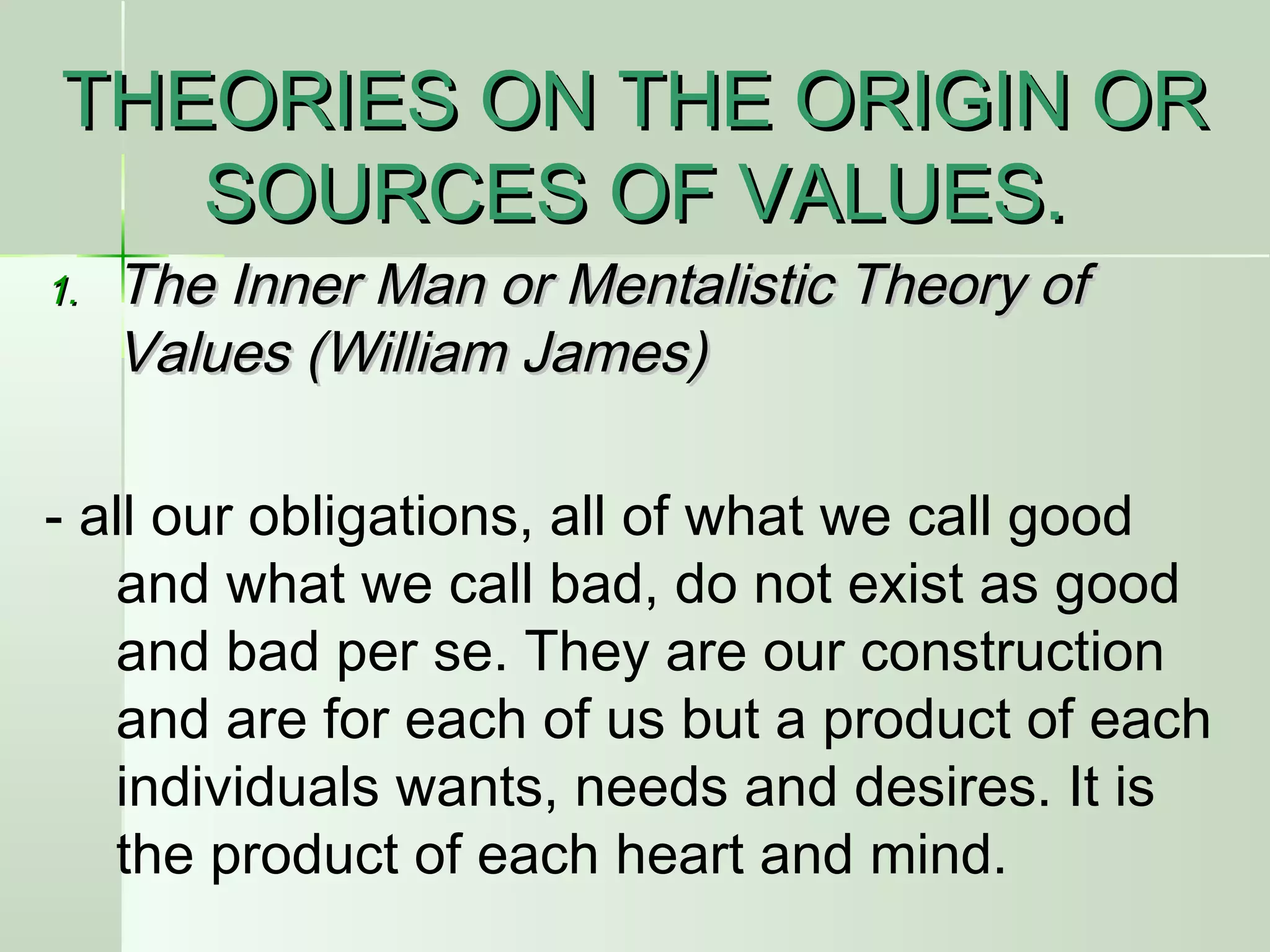 THEORIES ON THE ORIGIN ORTHEORIES ON THE ORIGIN OR
SOURCES OF VALUES.SOURCES OF VALUES.
1.1. The Inner Man or Mentalistic Theory ofThe Inner Man or Mentalistic Theory of
Values (William James)Values (William James)
- all our obligations, all of what we call good
and what we call bad, do not exist as good
and bad per se. They are our construction
and are for each of us but a product of each
individuals wants, needs and desires. It is
the product of each heart and mind.
 