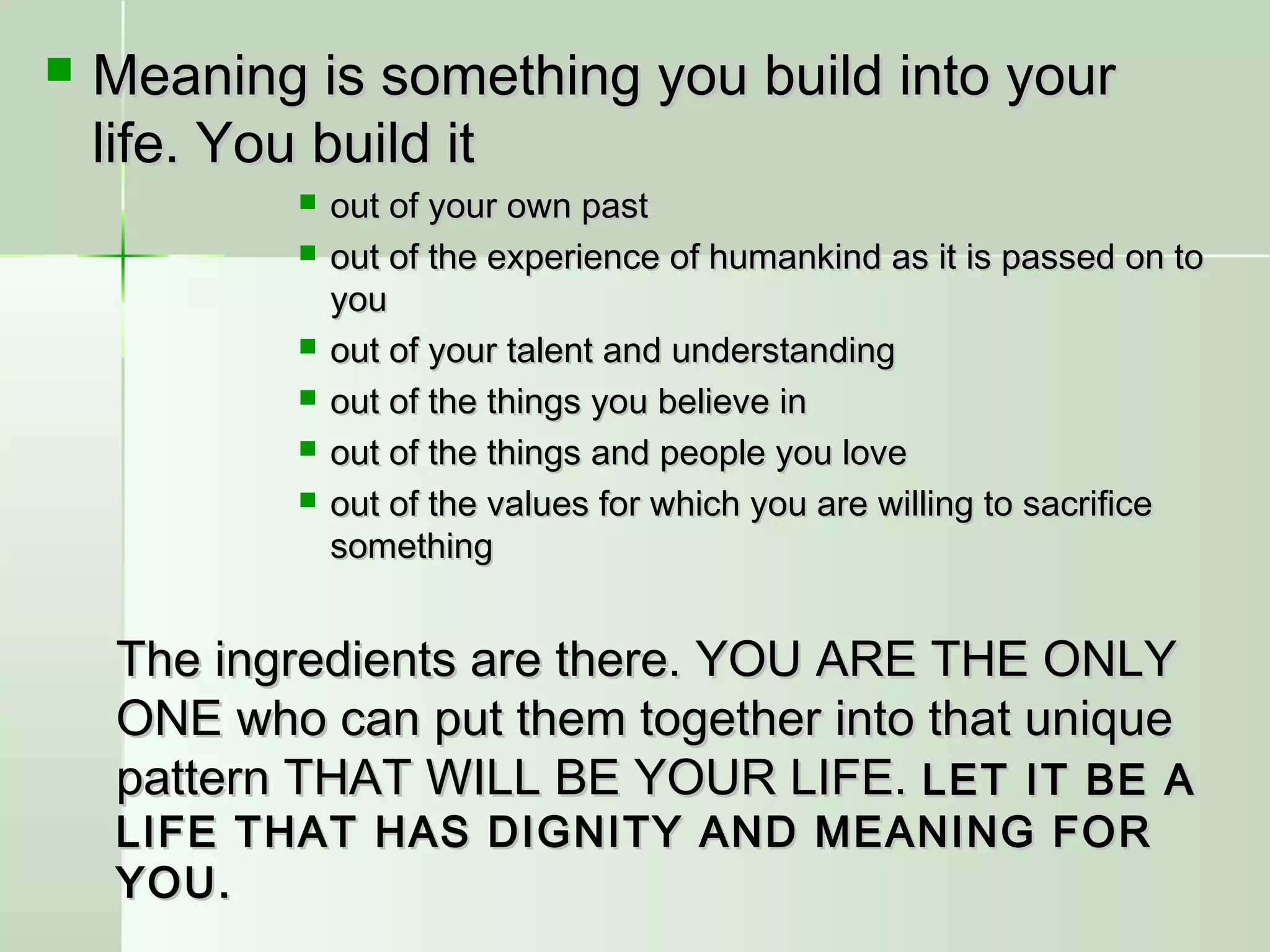  Meaning is something you build into yourMeaning is something you build into your
life. You build itlife. You build it
 out of your own pastout of your own past
 out of the experience of humankind as it is passed on toout of the experience of humankind as it is passed on to
youyou
 out of your talent and understandingout of your talent and understanding
 out of the things you believe inout of the things you believe in
 out of the things and people you loveout of the things and people you love
 out of the values for which you are willing to sacrificeout of the values for which you are willing to sacrifice
somethingsomething
The ingredients are there. YOU ARE THE ONLYThe ingredients are there. YOU ARE THE ONLY
ONE who can put them together into that uniqueONE who can put them together into that unique
pattern THAT WILL BE YOUR LIFE.pattern THAT WILL BE YOUR LIFE. LET IT BE ALET IT BE A
LIFE THAT HAS DIGNITY AND MEANING FORLIFE THAT HAS DIGNITY AND MEANING FOR
YOU.YOU.
 