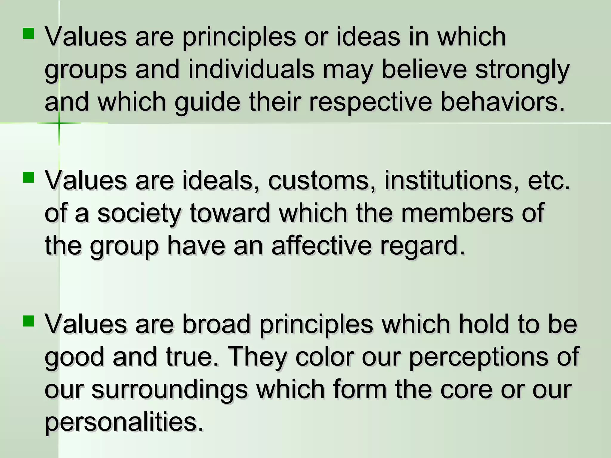  Values are principles or ideas in whichValues are principles or ideas in which
groups and individuals may believe stronglygroups and individuals may believe strongly
and which guide their respective behaviors.and which guide their respective behaviors.
 Values are ideals, customs, institutions, etc.Values are ideals, customs, institutions, etc.
of a society toward which the members ofof a society toward which the members of
the group have an affective regard.the group have an affective regard.
 Values are broad principles which hold to beValues are broad principles which hold to be
good and true. They color our perceptions ofgood and true. They color our perceptions of
our surroundings which form the core or ourour surroundings which form the core or our
personalities.personalities.
 