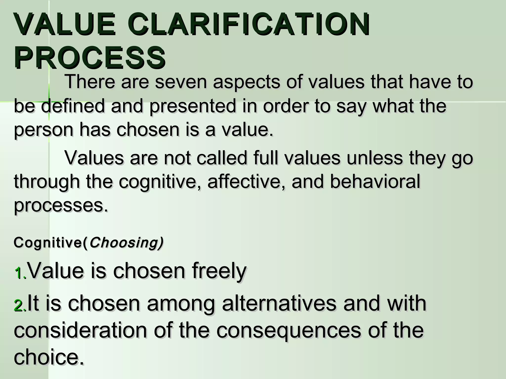 VALUE CLARIFICATIONVALUE CLARIFICATION
PROCESSPROCESS
There are seven aspects of values that have toThere are seven aspects of values that have to
be defined and presented in order to say what thebe defined and presented in order to say what the
person has chosen is a value.person has chosen is a value.
Values are not called full values unless they goValues are not called full values unless they go
through the cognitive, affective, and behavioralthrough the cognitive, affective, and behavioral
processes.processes.
Cognitive(Cognitive( Choosing)Choosing)
1.1.Value is chosen freelyValue is chosen freely
2.2.It is chosen among alternatives and withIt is chosen among alternatives and with
consideration of the consequences of theconsideration of the consequences of the
choice.choice.
 