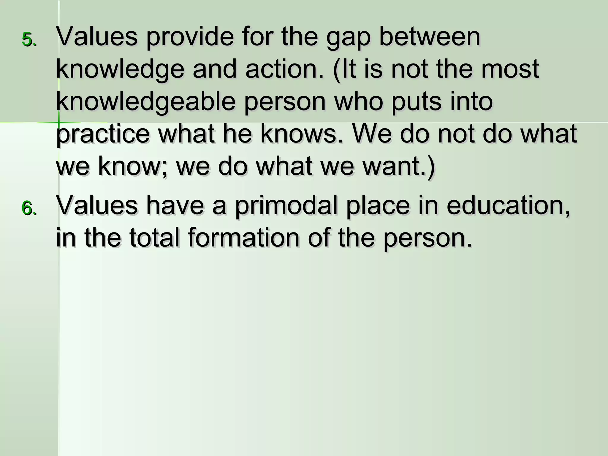5.5. Values provide for the gap betweenValues provide for the gap between
knowledge and action. (It is not the mostknowledge and action. (It is not the most
knowledgeable person who puts intoknowledgeable person who puts into
practice what he knows. We do not do whatpractice what he knows. We do not do what
we know; we do what we want.)we know; we do what we want.)
6.6. Values have a primodal place in education,Values have a primodal place in education,
in the total formation of the person.in the total formation of the person.
 