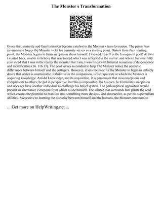 The Monster s Transformation
Given that, maturity and familiarization become catalyst to the Monster s transformation. The parent less
environment forces the Monster to let his curiosity serves as a starting point. Distort from their starting
point, the Monster begins to form an opinion about himself. I viewed myself in the transparent pool! At first
I started back, unable to believe that was indeed who I was reflected in the mirror: and when I became fully
convinced that I was in the reality the monster that I am, I was filled with bitterest sensation of despondence
and mortification (16. 116 17). The pool serves as conduit to help The Monster notice the aesthetic
differences between himself and the cottagers. However, it sets the pace for the Monster to begin to unfairly
desire that which is unattainable. Exhibitive in the comparison, is the rapid rate at which the Monster is
acquiring knowledge. Amidst knowledge, and its acquisition, it is paramount that misconceptions and
comparisons to others, be put in perspective, but this is impossible. On his own, he formulates an opinion
and does not have another individual to challenge his belief system. The philosophical opposition would
present an alternative viewpoint from which to see himself. The silence that surrounds him plants the seed
which creates the potential to manifest into something more devious, and destructive, as per his superhuman
abilities. Successive to learning the disparity between himself and the humans, the Monster continues to
... Get more on HelpWriting.net ...
 