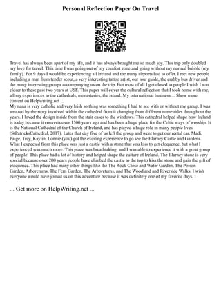 Personal Reflection Paper On Travel
Travel has always been apart of my life, and it has always brought me so much joy. This trip only doubled
my love for travel. This time I was going out of my comfort zone and going without my normal bubble (my
family). For 9 days I would be experiencing all Ireland and the many airports had to offer. I met new people
including a man from tender scout, a very interesting tattoo artist, our tour guide, the crabby bus driver and
the many interesting groups accompanying us on the trip. But most of all I got closed to people I wish I was
closer to these past two years at USF. This paper will cover the cultural reflection that I took home with me,
all my experiences to the cathedrals, monasteries, the island. My international business ... Show more
content on Helpwriting.net ...
My nana is very catholic and very Irish so thing was something I had to see with or without my group. I was
amazed by the story involved within the cathedral from it changing from different name titles throughout the
years. I loved the design inside from the stair cases to the windows. This cathedral helped shape how Ireland
is today because it converts over 1500 years ago and has been a huge place for the Celtic ways of worship. It
is the National Cathedral of the Church of Ireland, and has played a huge role in many people lives
(StPatricksCathedral, 2017). Later that day five of us left the group and went to get our rental car. Madi,
Paige, Trey, Kaylin, Lonnie (you) got the exciting experience to go see the Blarney Castle and Gardens.
What I expected from this place was just a castle with a stone that you kiss to get eloquence, but what I
experienced was much more. This place was breathtaking, and I was able to experience it with a great group
of people! This place had a lot of history and helped shape the culture of Ireland. The Blarney stone is very
special because over 200 years people have climbed the castle to the top to kiss the stone and gain the gift of
eloquence. This place had many other things like the The Rock Close and Water Garden, The Poison
Garden, Arboretums, The Fern Garden, The Arboretums, and The Woodland and Riverside Walks. I wish
everyone would have joined us on this adventure because it was definitely one of my favorite days. I
... Get more on HelpWriting.net ...
 