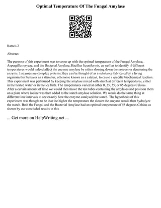 Optimal Temperature Of The Fungal Amylase
Ramos 2
Abstract
The purpose of this experiment was to come up with the optimal temperature of the Fungal Amylase,
Aspergillus oryzae, and the Bacterial Amylase, Bacillus liceniformis, as well as to identify if different
temperatures would indeed affect the enzyme amylase by either slowing down the process or denaturing the
enzyme. Enzymes are complex proteins, they can be thought of as a substance fabricated by a living
organism that behaves as a stimulus, otherwise known as a catalyst, to cause a specific biochemical reaction.
This experiment was performed by keeping the amylase mixed with starch at different temperatures, either
in the heated water or in the ice bath. The temperatures varied at either 0, 25, 55, or 85 degrees Celsius.
After a certain amount of time we would then move the test tubes containing the amylases and position them
on a plate where iodine was then added to the starch amylase solution. We would do the same thing at
different time intervals to see exactly how the enzyme catalyzed the starch. The hypothesis of this
experiment was thought to be that the higher the temperature the slower the enzyme would then hydrolyze
the starch. Both the Fungal and the Bacterial Amylase had an optimal temperature of 55 degrees Celsius as
shown by our concluded results in this
... Get more on HelpWriting.net ...
 