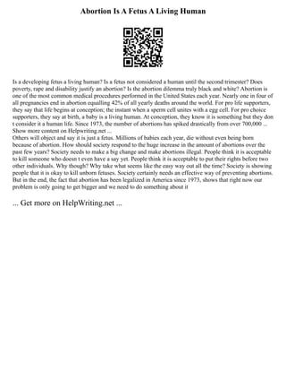 Abortion Is A Fetus A Living Human
Is a developing fetus a living human? Is a fetus not considered a human until the second trimester? Does
poverty, rape and disability justify an abortion? Is the abortion dilemma truly black and white? Abortion is
one of the most common medical procedures performed in the United States each year. Nearly one in four of
all pregnancies end in abortion equalling 42% of all yearly deaths around the world. For pro life supporters,
they say that life begins at conception; the instant when a sperm cell unites with a egg cell. For pro choice
supporters, they say at birth, a baby is a living human. At conception, they know it is something but they don
t consider it a human life. Since 1973, the number of abortions has spiked drastically from over 700,000 ...
Show more content on Helpwriting.net ...
Others will object and say it is just a fetus. Millions of babies each year, die without even being born
because of abortion. How should society respond to the huge increase in the amount of abortions over the
past few years? Society needs to make a big change and make abortions illegal. People think it is acceptable
to kill someone who doesn t even have a say yet. People think it is acceptable to put their rights before two
other individuals. Why though? Why take what seems like the easy way out all the time? Society is showing
people that it is okay to kill unborn fetuses. Society certainly needs an effective way of preventing abortions.
But in the end, the fact that abortion has been legalized in America since 1973, shows that right now our
problem is only going to get bigger and we need to do something about it
... Get more on HelpWriting.net ...
 