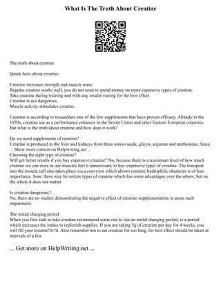 What Is The Truth About Creatine
The truth about creatine
Quick facts about creatine:
Creatine increases strength and muscle mass.
Regular creatine works well, you do not need to spend money on more expensive types of creatine.
Take creatine during training and with any insulin raising for the best effect.
Creatine is not dangerous.
Muscle activity stimulates creatine.
Creatine is according to researchers one of the few supplements that have proven efficacy. Already in the
1970s, creatine use as a performance enhancer in the Soviet Union and other Eastern European countries.
But what is the truth about creatine and how does it work?
Do we need supplements of creatine?
Creatine is produced in the liver and kidneys from three amino acids, glicyn, arginine and methionine. Since
... Show more content on Helpwriting.net ...
Choosing the right type of creatine?
Will get better results if you buy expensive creatine? No, because there is a maximum level of how much
creatine we can store in our muscles feel it unnecessary to buy expensive types of creatine. The transport
into the muscle cell also takes place via a conveyor which allows creatine hydrophilic character is of less
importance. Sure, there may be certain types of creatine which has some advantages over the others, but on
the whole it does not matter.
Is creatine dangerous?
No, there are no studies demonstrating the negative effect of creatine supplementation in areas such
impairment.
The initial charging period
When you first start to take creatine recommend some one to run an initial charging period, ie a period
which increases the intake to replenish supplies. If you are taking 5g of creatine per day for 4 weeks, you
will fill your kreatinf?rr?d. Also remember not to eat creatine for too long, for best effect should be taken at
intervals of a few
... Get more on HelpWriting.net ...
 