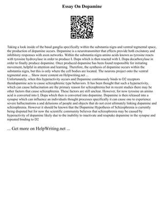 Essay On Dopamine
Taking a look inside of the basal ganglia specifically within the substantia nigra and ventral tegmental space,
the production of dopamine occurs. Dopamine is a neurotransmitter that effects provide both excitatory and
inhibitory responses with axon networks. Within the substantia nigra amino acids known as tyrosine reacts
with tyrosine hydroxylase in order to produce L Dopa which is then reacted with L Dopa decarboxylase in
order to finally produce dopamine. Once produced dopamine has been found responsible for initiating
movement, helpful in attention and learning. Therefore, the synthesis of dopamine occurs within the
substantia nigra, but this is only where the cell bodies are located. The neurons project onto the ventral
tegmental area ... Show more content on Helpwriting.net ...
Unfortunately, when this hyperactivity occurs and Dopamine continuously binds to D2 receptors
thendopamine acts to cause schizophrenic type behaviors. It has been thought that such a hyperactivity,
which can cause hallucination are the primary reason for schizophrenia but in recent studies there may be
other factors that cause schizophrenia. These factors are still unclear. However, for now tyrosine an amino
acid is converted into L Dopa which then is converted into dopamine. Dopamine is then released into a
synapse which can influence an individuals thought processes specifically it can cause one to experience
severe hallucinations a and delusions of people and objects that do not exist ultimately linking dopamine and
schizophrenia. However it should be known that the Dopamine Hypothesis of Schizophrenia is currently
being disputed but for now the scientific community believes that schizophrenia may be caused by
hyperactivity of dopamine likely due to the inability to inactivate and reuptake dopamine in the synapse and
repeated binding to D2
... Get more on HelpWriting.net ...
 