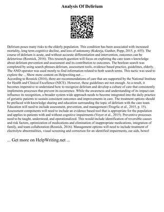 Analysis Of Delirium
Delirium poses many risks to the elderly population. This condition has been associated with increased
mortality, long term cognitive decline, and loss of autonomy (Kukreja, Gunher, Popp, 2015, p. 655). The
course of delirium is acute, and without accurate differentiation and intervention, outcomes can be
deleterious (Resmick, 2016). This research question will focus on exploring the care team s knowledge
about delirium prevention and assessment and its contribution to outcomes. The boolean search was
completed by using search phrases delirium, assessment tools, evidence based practice, guidelines, elderly.
The AND operator was used mostly to find information related to both search terms. This tactic was used to
explore the ... Show more content on Helpwriting.net ...
According to Resnick (2016), there are recommendations of care that are supported by the National Institute
for Health and Clinical Excellence (NICE). However, these guidelines are not enough. As a result, it
becomes imperative to understand how to recognize delirium and develop a culture of care that consistently
implements processes that prevent its occurrence. While the awareness and understanding of its impact can
influence its recognition, a broader system wide approach needs to become integrated into the daily practice
of geriatric patients to sustain consistent outcomes and improvements in care. The treatment options should
be prefaced with knowledge sharing and education surrounding the topic of delirium with the care team.
Education will need to include assessment, prevention, and management (Trogrlic et al., 2015, p. 15).
Assessment components will need to include an evidence based tool that is appropriate for the population
and applies to patients with and without cognitive impairments (Voyer et al., 2015). Preventive processes
need to be taught, understood, and operationalized. This would include identification of reversible causes
and risk factors, optimization of medications and elimination of inappropriate medications, integration of
family, and team collaboration (Resnick, 2016). Management options will need to include treatment of
electrolyte abnormalities, visual screening and correction for an identified impairments, ear aids, bowel
... Get more on HelpWriting.net ...
 