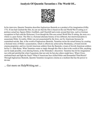 Analysis Of Quentin Tarantino s The World Of...
In his interview, Quentin Tarantino describes Inglourious Basterds as a product of his imagination (Gilby
175). If one had watched the film, he can see that the film is based on the real World War II setting as it
portrays actual key figures Hitler, Goebbels, and Churchill and events around that time, such as German
occupation in Paris and the Holocaust. Even though the film uses actual World War II setting, the story as a
whole is a pure fiction. The film is a fictional alternate history of two different, but intertwined plots to
assassinate Hitler. In reality, Hitler was not assassinated by the Jews, nor by Americans because he
committed suicide. But, in the world of Inglourious Basterds, Tarantino twists the actual history by creating
a fictional story of Hitler s assassination, which is effectively achieved by Shoshanna, a French Jewish
cinema proprietor, and two Jewish American soldiers from the Basterds, a team of Jewish American soldiers
led by Lt. Aldo Raine. What Tarantino wants to imply through this film is that in the world of film, anything
can be made possible, even altering history, at the filmmaker s discretion. Tarantino has let his imagination
run wild and satisfied the what if questions that not only he but also others might have: What if Jews
retaliated back and fight the Nazis? What if Americans have killed Hitler and dismantled Third Reich?
Through Inglourious Basterds, Quentin Tarantino recognizes cinema as a medium that has the power to
deviate
... Get more on HelpWriting.net ...
 