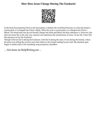 How Does Jesus Change During The Eucharist
In the book Encountering Christ in the Sacraments, it defines the word Real Presence as when the bread is
consecrated, it is changed into Christ s Body. When the wine is consecrated, it is changed into Christ s
Blood. The bread and wine do not literally change into flesh and blood, but their substance is. However, this
does not mean this is the only way a person can experience the real presence of Jesus. In my life, I have felt
this presence not by the Eucharist.
Though I did not feel it during the Eucharist, I did feel it during the mass. It was during the homily, where
the priest was telling the crowd a story that relates to the Gospel reading he just read. My attention span
began to shrink when I felt something wrap around my shoulders.
... Get more on HelpWriting.net ...
 
