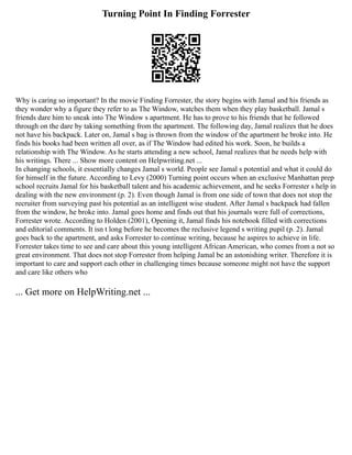 Turning Point In Finding Forrester
Why is caring so important? In the movie Finding Forrester, the story begins with Jamal and his friends as
they wonder why a figure they refer to as The Window, watches them when they play basketball. Jamal s
friends dare him to sneak into The Window s apartment. He has to prove to his friends that he followed
through on the dare by taking something from the apartment. The following day, Jamal realizes that he does
not have his backpack. Later on, Jamal s bag is thrown from the window of the apartment he broke into. He
finds his books had been written all over, as if The Window had edited his work. Soon, he builds a
relationship with The Window. As he starts attending a new school, Jamal realizes that he needs help with
his writings. There ... Show more content on Helpwriting.net ...
In changing schools, it essentially changes Jamal s world. People see Jamal s potential and what it could do
for himself in the future. According to Levy (2000) Turning point occurs when an exclusive Manhattan prep
school recruits Jamal for his basketball talent and his academic achievement, and he seeks Forrester s help in
dealing with the new environment (p. 2). Even though Jamal is from one side of town that does not stop the
recruiter from surveying past his potential as an intelligent wise student. After Jamal s backpack had fallen
from the window, he broke into. Jamal goes home and finds out that his journals were full of corrections,
Forrester wrote. According to Holden (2001), Opening it, Jamal finds his notebook filled with corrections
and editorial comments. It isn t long before he becomes the reclusive legend s writing pupil (p. 2). Jamal
goes back to the apartment, and asks Forrester to continue writing, because he aspires to achieve in life.
Forrester takes time to see and care about this young intelligent African American, who comes from a not so
great environment. That does not stop Forrester from helping Jamal be an astonishing writer. Therefore it is
important to care and support each other in challenging times because someone might not have the support
and care like others who
... Get more on HelpWriting.net ...
 