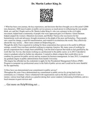 Dr. Martin Luther King Jr.
1 What has been your journey, the key experiences, and decisions that have brought you to this point? (2000
min characters, 3000 max) Leaders in public service possess so much power in influencing the way people
think, act, and feel. People such as Dr. Martin Luther King Jr. who was a pioneer in the civil rights
movement, helped lead a community of people who were oppressed gain civil liberties. Gloria Steinem
helped catapult the women s liberation movement, and Mother Theresa who was known for her
humanitarian work and advocacy, brought awareness to the plight of the poor and homeless. These people
saw a need for change, a need for transformation, and wanted to revolutionize the world. They effectively
altered the way society ... Show more content on Helpwriting.net ...
Though the skills I have acquired in working for these corporations have proven to be useful in different
settings, overall I have not been satisfied working in corporate America. My many years of working for
private corporations have simply been unfulfilling. I am the kind of person that needs to feel gratified by the
work that I do. For me, that means working as a professional in the public sector, so in 2013 I decided to
return to graduate school to further my education. I wanted to obtain a degree that would allow me to
combine my passion for public service and my acumen for business management. In June 2015, I completed
my graduate degree in public administration from Seattle University.
This degree has afforded me the credentials to apply for the Presidential Management Fellows (PMF)
Program to jumpstart my professional career in the field of public service and I could not be more thankful
for the opportunity.
2) How have you demonstrated your commitment to public service?
Throughout the years I have demonstrated my commitment to public service by giving back to the
community as a volunteer. I have volunteered with organizations such as the Boys and Girls Club as a
mentor, various local high schools as a panelist during their senior students Culminating Exhibition, and at a
local museum in guest services and
... Get more on HelpWriting.net ...
 
