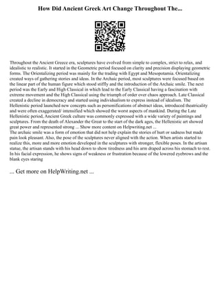 How Did Ancient Greek Art Change Throughout The...
Throughout the Ancient Greece era, sculptures have evolved from simple to complex, strict to relax, and
idealistic to realistic. It started in the Geometric period focused on clarity and precision displaying geometric
forms. The Orientalizing period was mainly for the trading with Egypt and Mesopotamia. Orientalizing
created ways of gathering stories and ideas. In the Archaic period, most sculptures were focused based on
the linear part of the human figure which stood stiffly and the introduction of the Archaic smile. The next
period was the Early and High Classical in which lead to the Early Classical having a fascination with
extreme movement and the High Classical using the triumph of order over chaos approach. Late Classical
created a decline in democracy and started using individualism to express instead of idealism. The
Hellenistic period launched new concepts such as personifications of abstract ideas, introduced theatricality
and were often exaggerated/ intensified which showed the worst aspects of mankind. During the Late
Hellenistic period, Ancient Greek culture was commonly expressed with a wide variety of paintings and
sculptures. From the death of Alexander the Great to the start of the dark ages, the Hellenistic art showed
great power and represented strong ... Show more content on Helpwriting.net ...
The archaic smile was a form of emotion that did not help explain the stories of hurt or sadness but made
pain look pleasant. Also, the pose of the sculptures never aligned with the action. When artists started to
realize this, more and more emotion developed in the sculptures with stronger, flexible poses. In the artisan
statue, the artisan stands with his head down to show tiredness and his arm draped across his stomach to rest.
In his facial expression, he shows signs of weakness or frustration because of the lowered eyebrows and the
blank eyes staring
... Get more on HelpWriting.net ...
 