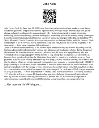 John Nash
John Forbes Nash, Jr. (born June 13, 1928) is an American mathematician whose works in game theory,
differential geometry, and partial differential equations have provided insight into the forces that govern
chance and events inside complex systems in daily life. His theories are used in market economics,
computing, evolutionary biology, artificial intelligence, accounting, politics and military theory. Serving as a
Senior Research Mathematician at Princeton University during the later part of his life, he shared the 1994
Nobel Memorial Prize in Economic Sciences with game theorists Reinhard Selten and John Harsanyi. Nash
is the subject of the Hollywood movie A Beautiful Mind. The film, loosely based on the biography of the
same name, ... Show more content on Helpwriting.net ...
After 1970 he was never committed to the hospital again and refused any medication. According to Nash,
the film A Beautiful Mind inaccurately showed him taking new atypical antipsychotics during this period.
He attributed the depiction to the screenwriter (whose mother, he notes, was a psychiatrist), who was
worried about encouraging people with the disorder to stop taking their medication.[12] Others[who?],
however, have questioned whether the fabrication obscured a key question as to whether recovery from
problems like Nash s can actually be hindered by such drugs,[13] and Nash has said they are overrated and
that the adverse effects are not given enough consideration once someone is considered mentally ill.[14][15]
[16] According to Sylvia Nasar, author of the book A Beautiful Mind, on which the movie was based, Nash
recovered gradually with the passage of time. Encouraged by his then former wife, De Lardé, Nash worked
in a communitarian setting where his eccentricities were accepted. De Lardé said of Nash, it s just a question
of living a quiet life .[17] Nash dates the start of what he terms mental disturbances to the early months of
1959 when his wife was pregnant. He has described a process of change from scientific rationality of
thinking into the delusional thinking characteristic of persons who are psychiatrically diagnosed as
schizophrenic or paranoid schizophrenic [18] including seeing himself as a messenger or having
... Get more on HelpWriting.net ...
 
