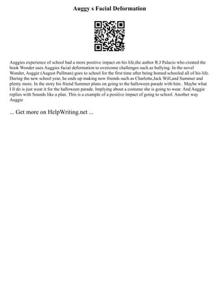 Auggy s Facial Deformation
Auggies experience of school had a more positive impact on his life,the author R.J Palacio who created the
book Wonder uses Auggies facial deformation to overcome challenges such as bullying. In the novel
Wonder, Auggie (August Pullman) goes to school for the first time after being homed schooled all of his life.
During the new school year, he ends up making new friends such as Charlotte,Jack Will,and Summer and
plenty more. In the story his friend Summer plans on going to the halloween parade with him . Maybe what
I ll do is just wear it for the halloween parade. Implying about a costume she is going to wear. And Auggie
replies with Sounds like a plan. This is a example of a positive impact of going to school. Another way
Auggie
... Get more on HelpWriting.net ...
 