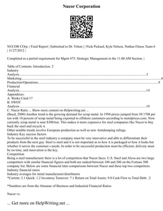 Nucor Corporation
NUCOR COrp. | Final Report | Submitted to Dr. Vitton | | Nick Pickard, Kyle Nelson, Nathan Elness Team 6
| 11/27/2012 |
Completed as a partial requirement for Mgmt 475: Strategic Management in the 11:00 AM Section. |
Table of Contents: Introduction. 2
Industry
Analysis.....................................................................................................................................................3
Marketing....................................................................................................................................................................6
Production/Operations.............................................................................................................................................9
Financial
Analysis.....................................................................................................................................................14
Appendixes:
A. Works Cited 17
B. SWOT
Analysis.....................................................................................................................................................18
C. Nucor Ratio ... Show more content on Helpwriting.net ...
(Boyd, 2000) Another trend is the growing demand for scrap metal. In 1994 prices jumped from 50 170$ per
ton with 10 percent of scrap metal being exported to offshore customers according to metalprices.com. Now
currently scrap metal is near $300/ton. This makes it more expensive for steel companies like Nucor to buy
back the steel and recycle it.
Other notable trends involve European production as well as new Antidumping rulings.
Industry Key success factors
To be successful in the steel industry a company must be very innovative and able to differentiate their
products from the next guy. Steel is steel and it is not important as to how it is packaged or how it looks but
whether it serves the customer s needs. In order to be successful production must be efficient, delivery must
be on time, and innovation is the key.
Competition
Being a steel manufacturer there is a lot of competition that Nucor faces. U.S. Steel and Alcoa are two large
competitors with similar financial figures and both are ranked between 100 and 200 on the Fortune 500
company list. Below are some financial ratio comparisons between Nucor and these top two competitors.
Industry financial ratios
Industry averages for metal manufacturer/distributors
*Current: 2.1 Quick: 1.2 Inventory Turnover: 7.1 Return on Total Assets: 9.8 Cash Flow to Total Debt: .2
*Numbers are from the Almanac of Business and Industrial Financial Ratios
Nucor vs.
... Get more on HelpWriting.net ...
 