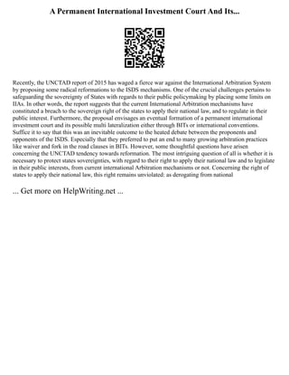 A Permanent International Investment Court And Its...
Recently, the UNCTAD report of 2015 has waged a fierce war against the International Arbitration System
by proposing some radical reformations to the ISDS mechanisms. One of the crucial challenges pertains to
safeguarding the sovereignty of States with regards to their public policymaking by placing some limits on
IIAs. In other words, the report suggests that the current International Arbitration mechanisms have
constituted a breach to the sovereign right of the states to apply their national law, and to regulate in their
public interest. Furthermore, the proposal envisages an eventual formation of a permanent international
investment court and its possible multi lateralization either through BITs or international conventions.
Suffice it to say that this was an inevitable outcome to the heated debate between the proponents and
opponents of the ISDS. Especially that they preferred to put an end to many growing arbitration practices
like waiver and fork in the road clauses in BITs. However, some thoughtful questions have arisen
concerning the UNCTAD tendency towards reformation. The most intriguing question of all is whether it is
necessary to protect states sovereignties, with regard to their right to apply their national law and to legislate
in their public interests, from current international Arbitration mechanisms or not. Concerning the right of
states to apply their national law, this right remains unviolated: as derogating from national
... Get more on HelpWriting.net ...
 