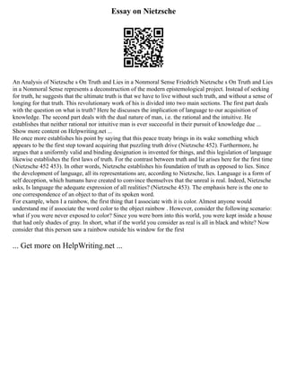 Essay on Nietzsche
An Analysis of Nietzsche s On Truth and Lies in a Nonmoral Sense Friedrich Nietzsche s On Truth and Lies
in a Nonmoral Sense represents a deconstruction of the modern epistemological project. Instead of seeking
for truth, he suggests that the ultimate truth is that we have to live without such truth, and without a sense of
longing for that truth. This revolutionary work of his is divided into two main sections. The first part deals
with the question on what is truth? Here he discusses the implication of language to our acquisition of
knowledge. The second part deals with the dual nature of man, i.e. the rational and the intuitive. He
establishes that neither rational nor intuitive man is ever successful in their pursuit of knowledge due ...
Show more content on Helpwriting.net ...
He once more establishes his point by saying that this peace treaty brings in its wake something which
appears to be the first step toward acquiring that puzzling truth drive (Nietzsche 452). Furthermore, he
argues that a uniformly valid and binding designation is invented for things, and this legislation of language
likewise establishes the first laws of truth. For the contrast between truth and lie arises here for the first time
(Nietzsche 452 453). In other words, Nietzsche establishes his foundation of truth as opposed to lies. Since
the development of language, all its representations are, according to Nietzsche, lies. Language is a form of
self deception, which humans have created to convince themselves that the unreal is real. Indeed, Nietzsche
asks, Is language the adequate expression of all realities? (Nietzsche 453). The emphasis here is the one to
one correspondence of an object to that of its spoken word.
For example, when I a rainbow, the first thing that I associate with it is color. Almost anyone would
understand me if associate the word color to the object rainbow . However, consider the following scenario:
what if you were never exposed to color? Since you were born into this world, you were kept inside a house
that had only shades of gray. In short, what if the world you consider as real is all in black and white? Now
consider that this person saw a rainbow outside his window for the first
... Get more on HelpWriting.net ...
 