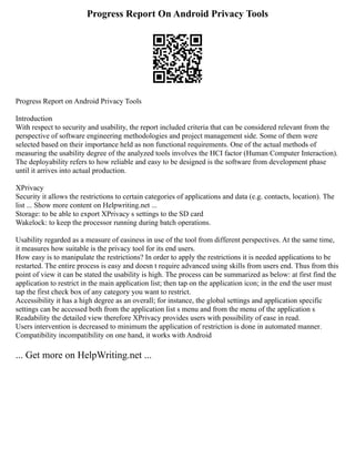 Progress Report On Android Privacy Tools
Progress Report on Android Privacy Tools
Introduction
With respect to security and usability, the report included criteria that can be considered relevant from the
perspective of software engineering methodologies and project management side. Some of them were
selected based on their importance held as non functional requirements. One of the actual methods of
measuring the usability degree of the analyzed tools involves the HCI factor (Human Computer Interaction).
The deployability refers to how reliable and easy to be designed is the software from development phase
until it arrives into actual production.
XPrivacy
Security it allows the restrictions to certain categories of applications and data (e.g. contacts, location). The
list ... Show more content on Helpwriting.net ...
Storage: to be able to export XPrivacy s settings to the SD card
Wakelock: to keep the processor running during batch operations.
Usability regarded as a measure of easiness in use of the tool from different perspectives. At the same time,
it measures how suitable is the privacy tool for its end users.
How easy is to manipulate the restrictions? In order to apply the restrictions it is needed applications to be
restarted. The entire process is easy and doesn t require advanced using skills from users end. Thus from this
point of view it can be stated the usability is high. The process can be summarized as below: at first find the
application to restrict in the main application list; then tap on the application icon; in the end the user must
tap the first check box of any category you want to restrict.
Accessibility it has a high degree as an overall; for instance, the global settings and application specific
settings can be accessed both from the application list s menu and from the menu of the application s
Readability the detailed view therefore XPrivacy provides users with possibility of ease in read.
Users intervention is decreased to minimum the application of restriction is done in automated manner.
Compatibility incompatibility on one hand, it works with Android
... Get more on HelpWriting.net ...
 