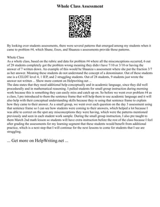 Whole Class Assessment
By looking over students assessments, there were several patterns that emerged among my students when it
came to problem #4, which Shane, Enzo, and Shaanza s assessments provide those patterns.
Whole Class
As a whole class, based on the rubric and data for problem #4 where all the misconceptions occurred, 6 out
of 28 students completely got the problem wrong meaning they didn t have 7/10 or 3/10 or having the
answer of 7 written down. An example of this would be Shaanza s assessment where she put the fraction 3/7
as her answer. Meaning these students do not understand the concept of a denominator. Out of these students
one is a CELDT level 4, 1 IEP, and 2 struggling students. Out of 28 students, 9 students just wrote the
answer not written ... Show more content on Helpwriting.net ...
The data states that they need additional help conceptually and in academic language, since they did well
procedurally and in mathematical reasoning. I pulled students for small group instruction during morning
work because this is something they can easily miss and catch up on. So before we went over problem #4 as
a class, I pre introduced to them the sentence frame that will help them to use academic language and it will
also help with their conceptual understanding skills because they re using that sentence frame to explain
how they came to their answer. As a small group, we went over each question on the day 3 assessment using
that sentence frame so I can see how students were coming to their answers, which helped a lot because I
was able to correct on the spot any misconceptions they were having, which were the patterns mentioned
previously and seen in each student work sample. During the small group instruction, I also pre taught to
them March 2nd math lesson so students will have extra instruction before the rest of the class because I feel
after grading the assessments for my learning segment that these students would benefit from additional
practice, which is a next step that I will continue for the next lessons to come for students that I see are
struggling.
... Get more on HelpWriting.net ...
 