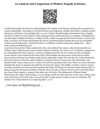 An Analysis and Comparison of Modern Tragedy in Drama
Aristotle thoroughly describes his understanding of the tragedy in the Poetics and bases this conception on
certain requirements. According to Aristotle the three most important variables that define a tragedy are plot,
characters, and theme. Using Oedipus Rex as a sort of ideal, this philosopher demonstrates how a tragedy
functions in order to evoke catharsis while exploring themes and human flaws, or mistakes. In Oedipus Rex,
the main figure, Oedipus the King is a subject of fate, unable to escape himself and his desire to uncover the
truth. In essence, this drama demonstrates the fall of a prominent figure brought down by his inescapable
fortune and self destruction. I definitely believe it is difficult to find a modern day tragedy that ... Show
more content on Helpwriting.net ...
case rests in the fact that Teddy murdered his wife, who suffered from mania, after she drowned his two
children. Once Teddy becomes aware of these truths his character, his status as a U.S. Martial, evaporates as
he contemplates his history and loss. Likewise, Oedipus search for the true murder of Laius eventually
reveals that he in fact murdered the former King. Once Oedipus becomes aware of this fact his whole
persona and world unravel as further truths become inherently evident. He must face the reality that destiny
drove the outcome of his life; and his inability to heed the advice of Jocasta, his wife and mother, who
pleads In God s name I beg you no.3 results in his fall from greatness and virtue. These two stories therefore
illustrate the climax in manners described by Aristotle who argues, The middle, or climax, must be caused
by earlier incidents and itself cause the incidents that follow.4 Granted, this element seems characteristic of
drama in general, the onset of conflict eventually elicits the apex of action. However, the events that follow
the climax allow tragedy to separate from other sects of fiction. The dénouement of Shutter Island
demonstrates the aspect of unraveling, or even entropy, which Aristotle discusses. In this story, Teddy comes
to his realization of the truth, and as a result, decides to feign lunacy in order to receive a lobotomy. We
initially view Teddy Daniels as an imposing figure, a U.S.
... Get more on HelpWriting.net ...
 