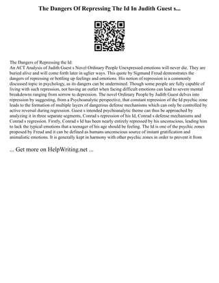 The Dangers Of Repressing The Id In Judith Guest s...
The Dangers of Repressing the Id:
An ACT Analysis of Judith Guest s Novel Ordinary People Unexpressed emotions will never die. They are
buried alive and will come forth later in uglier ways. This quote by Sigmund Freud demonstrates the
dangers of repressing or bottling up feelings and emotions. His notion of repression is a commonly
discussed topic in psychology, as its dangers can be undermined. Though some people are fully capable of
living with such repression, not having an outlet when facing difficult emotions can lead to severe mental
breakdowns ranging from sorrow to depression. The novel Ordinary People by Judith Guest delves into
repression by suggesting, from a Psychoanalytic perspective, that constant repression of the Id psychic zone
leads to the formation of multiple layers of dangerous defense mechanisms which can only be controlled by
active reversal during regression. Guest s intended psychoanalytic theme can thus be approached by
analyzing it in three separate segments, Conrad s repression of his Id, Conrad s defense mechanisms and
Conrad s regression. Firstly, Conrad s Id has been nearly entirely repressed by his unconscious, leading him
to lack the typical emotions that a teenager of his age should be feeling. The Id is one of the psychic zones
proposed by Freud and it can be defined as humans unconscious source of instant gratification and
animalistic emotions. It is generally kept in harmony with other psychic zones in order to prevent it from
... Get more on HelpWriting.net ...
 