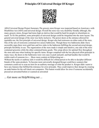 Principles Of Universal Design Of Kroger
ADA/Universal Design Project Summary The grocery store Kroger was inspected based on American s with
Disabilities Act (ADA) and universal design. Overall the store was very disability friendly although, like
many grocery stores, Kroger had items high on shelves that would be hard for people in wheelchairs to
reach. To fix this problem, some principles of universal design could be integrated into the store layout. The
general universal design of the store was fairly inclusive. The power doors at the entrance allowed for
equitable use, the first principle of universal design. Kroger also had restrooms on either ends of the store.
One of the sets of restrooms contained two unisex bathrooms. Though these two bathrooms didn t have
accessible signs there were grab bars and low sinks in the bathroom fulfilling the second universal design,
principle flexibility in use. The organization of the store made it simple and intuitive, one side of the store
contained groceries while the other contained home goods. This setup allows for optimal flow throughout
the store and ease when looking for specific items. Kroger complied with the low physical effort principle in
many ways, the doors to the bathrooms were very easy to push and pull, and had handles that would be
within reach of someone in a ... Show more content on Helpwriting.net ...
Without the tactile or auditory aids it would be difficult for a blind person to be able to decipher different
brands of the same products. To become more universally designed Kroger could have scanners that
customers could use to scan an item for an auditory message of what the product is. Kroger didn t seem to
have any features that fulfilled the tolerance for error principle. They could improve their design by creating
an undo button for the self check out computers. This button would allow for error if someone accidentally
pressed an unwanted button or scanned an unwanted
... Get more on HelpWriting.net ...
 