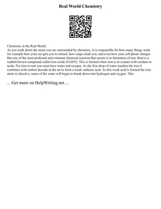 Real World Chemistry
Chemistry in the Real World
As you walk down the street you are surrounded by chemistry. It is responsible for how many things work
for example how your car gets you to school, how soaps clean you, and even how your cell phone charges.
But one of the most profound and common chemical reaction that occurs is to formation of rust. Rust is a
reddish brown compound called iron oxide (Fe2O3). This is formed when iron is in contact with oxidant or
acids. For iron to rust you must have water and oxygen. As the first drop of water touches the iron it
combines with carbon dioxide in the air to form a weak carbonic acid. As this weak acid is formed the iron
starts to dissolve, some of the water will begin to break down into hydrogen and oxygen. This
... Get more on HelpWriting.net ...
 