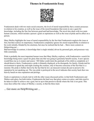 Themes in Frankenstein Essay
Frankenstein deals with two main social concerns, the level of moral responsibility that a creator possesses
in relation to his creation, as well as the issue of the moral boundaries that exists in one s quest for
knowledge, including the fine line between good and bad knowledge, The novel also deals with two main
human concerns, which include a person s goals or aspirations as well as the issue of pride and its affect on a
person.
Mary Shelley highlights the issue of moral responsibility by the fact that Frankenstein neglects the issue at
first, but then realises its importance. Frankenstein completely ignores his moral responsibility in relation to
his work initially, blinded by his emotions, but once he realised that he had ... Show more content on
Helpwriting.net ...
Bad knowledge in contrast, is knowledge that is single minded, driven by personal gain, and possesses very
little constraints.
Pride is probably the most important human issue that Mary Shelley explores, with Frankenstein s search for
knowledge being more a quest for glory than one that was going to genuinely benefit society. A new species
would bless me as it creator and source NO father could claim the gratitude of his child so completely as I
should deserve theirs. Frankenstein s pride is blatantly displayed, as he disregards, his family, friends and his
environment to spend day and night creating the creature, only to become conscious of the fact that it s a
monster. His pride is further shown by the fact that he let s an innocent woman die just to preserve his
reputation by not speaking out. The way pride is portrayed in the novel indicates that society back then was
heavily based on ones reputation and prestige.
Goals or aspirations is closely tied in with the other issues discussed earlier, in that both Frankenstein and
Walton seek glory, but both realise, Frankenstein the hard way that glory comes at a price, and risks need to
be taken in order to achieve one s goal, but its up to that person to decide where the risk is too great. This
issue does reflect the values of Shelley s society, in that the three main
... Get more on HelpWriting.net ...
 