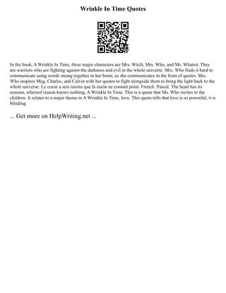 Wrinkle In Time Quotes
In the book, A Wrinkle In Time, three major characters are Mrs. Witch, Mrs. Who, and Ms. Whatsit. They
are warriors who are fighting against the darkness and evil in the whole universe. Mrs. Who finds it hard to
communicate using words strung together in her brain, so she communicates in the form of quotes. Mrs.
Who inspires Meg, Charles, and Calvin with her quotes to fight alongside them to bring the light back to the
whole universe. Le coeur a seis raisins que la razón ne connait point. French. Pascal. The heart has its
reasons, whereof reason knows nothing, A Wrinkle In Time. This is a quote that Ms. Who recites to the
children. It relates to a major theme in A Wrinkle In Time, love. This quote tells that love is so powerful, it is
blinding.
... Get more on HelpWriting.net ...
 