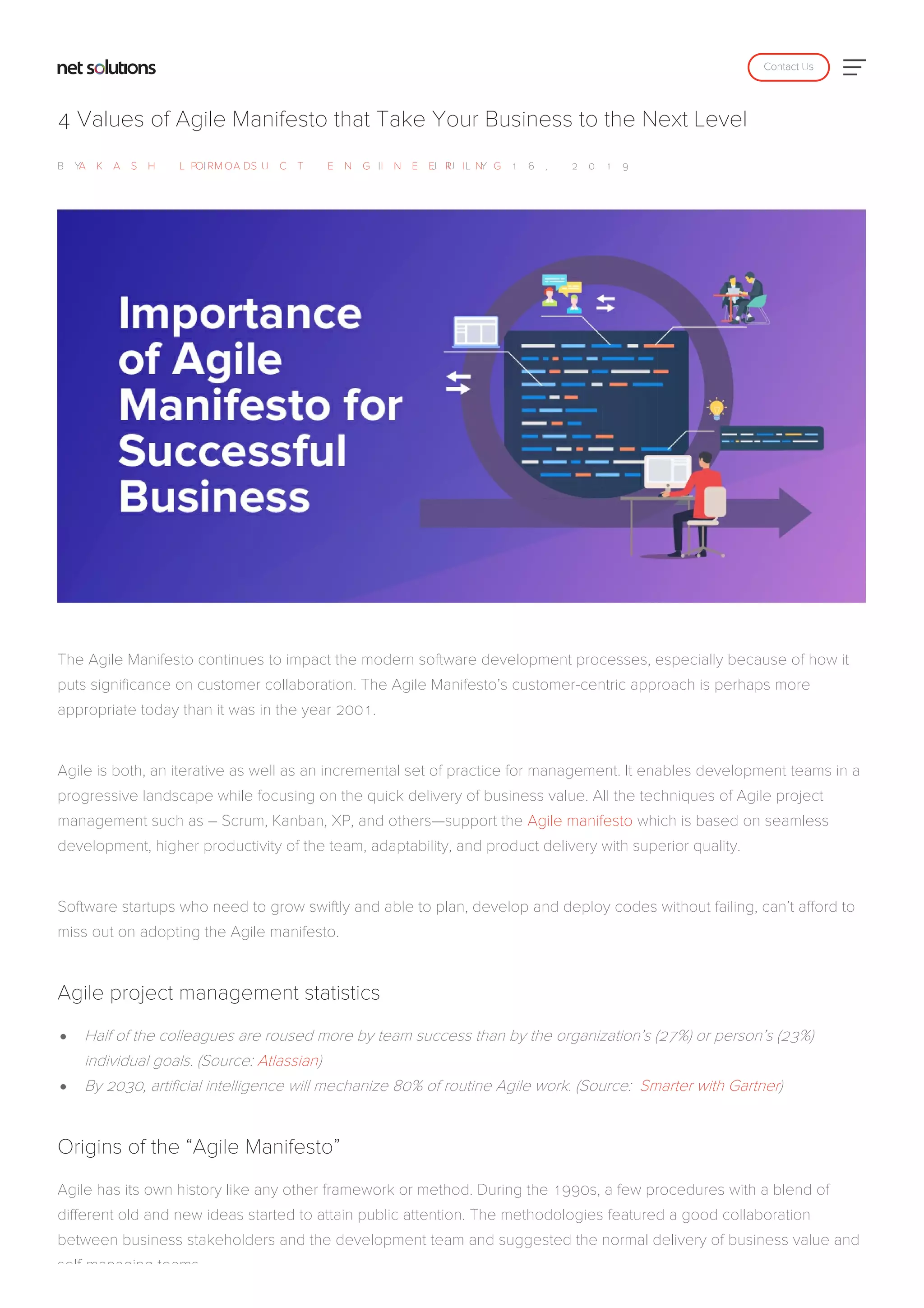 4 Values of Agile Manifesto that Take Your Business to the Next Level
B YA K A S H L O M A S|P R O D U C T E N G I N E E R I N G| J U L Y 1 6 , 2 0 1 9
The Agile Manifesto continues to impact the modern software development processes, especially because of how it
puts significance on customer collaboration. The Agile Manifesto’s customer-centric approach is perhaps more
appropriate today than it was in the year 2001.
Agile is both, an iterative as well as an incremental set of practice for management. It enables development teams in a
progressive landscape while focusing on the quick delivery of business value. All the techniques of Agile project
management such as – Scrum, Kanban, XP, and others—support the Agile manifesto which is based on seamless
development, higher productivity of the team, adaptability, and product delivery with superior quality.
Software startups who need to grow swiftly and able to plan, develop and deploy codes without failing, can’t afford to
miss out on adopting the Agile manifesto.
Agile project management statistics
Half of the colleagues are roused more by team success than by the organization’s (27%) or person’s (23%)
individual goals. (Source: Atlassian)
By 2030, artificial intelligence will mechanize 80% of routine Agile work. (Source: Smarter with Gartner)
Origins of the “Agile Manifesto”
Agile has its own history like any other framework or method. During the 1990s, a few procedures with a blend of
different old and new ideas started to attain public attention. The methodologies featured a good collaboration
between business stakeholders and the development team and suggested the normal delivery of business value and
self-managing teams.
Contact Us
 