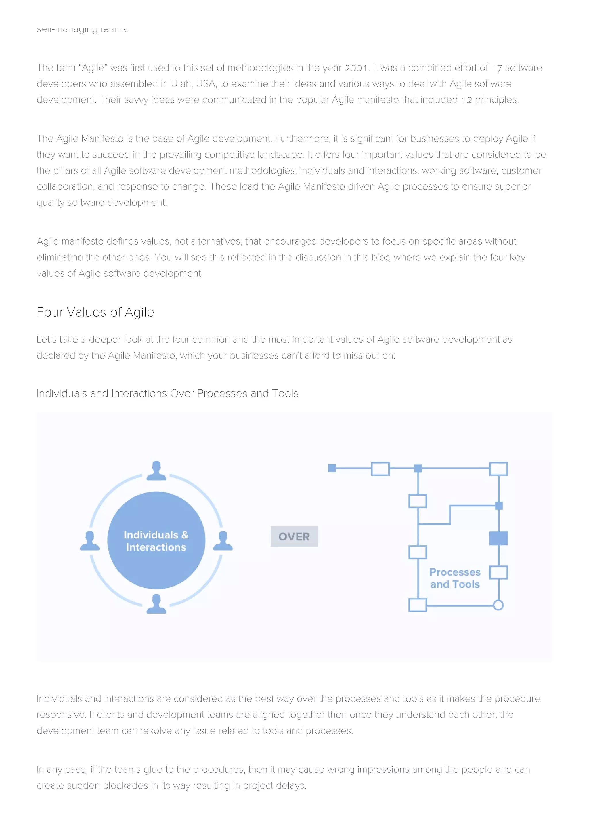 self-managing teams.
The term “Agile” was first used to this set of methodologies in the year 2001. It was a combined effort of 17 software
developers who assembled in Utah, USA, to examine their ideas and various ways to deal with Agile software
development. Their savvy ideas were communicated in the popular Agile manifesto that included 12 principles.
The Agile Manifesto is the base of Agile development. Furthermore, it is significant for businesses to deploy Agile if
they want to succeed in the prevailing competitive landscape. It offers four important values that are considered to be
the pillars of all Agile software development methodologies: individuals and interactions, working software, customer
collaboration, and response to change. These lead the Agile Manifesto driven Agile processes to ensure superior
quality software development.
Agile manifesto defines values, not alternatives, that encourages developers to focus on specific areas without
eliminating the other ones. You will see this reflected in the discussion in this blog where we explain the four key
values of Agile software development.
Four Values of Agile
Let’s take a deeper look at the four common and the most important values of Agile software development as
declared by the Agile Manifesto, which your businesses can’t afford to miss out on:
Individuals and Interactions Over Processes and Tools
Individuals and interactions are considered as the best way over the processes and tools as it makes the procedure
responsive. If clients and development teams are aligned together then once they understand each other, the
development team can resolve any issue related to tools and processes.
In any case, if the teams glue to the procedures, then it may cause wrong impressions among the people and can
create sudden blockades in its way resulting in project delays.
 