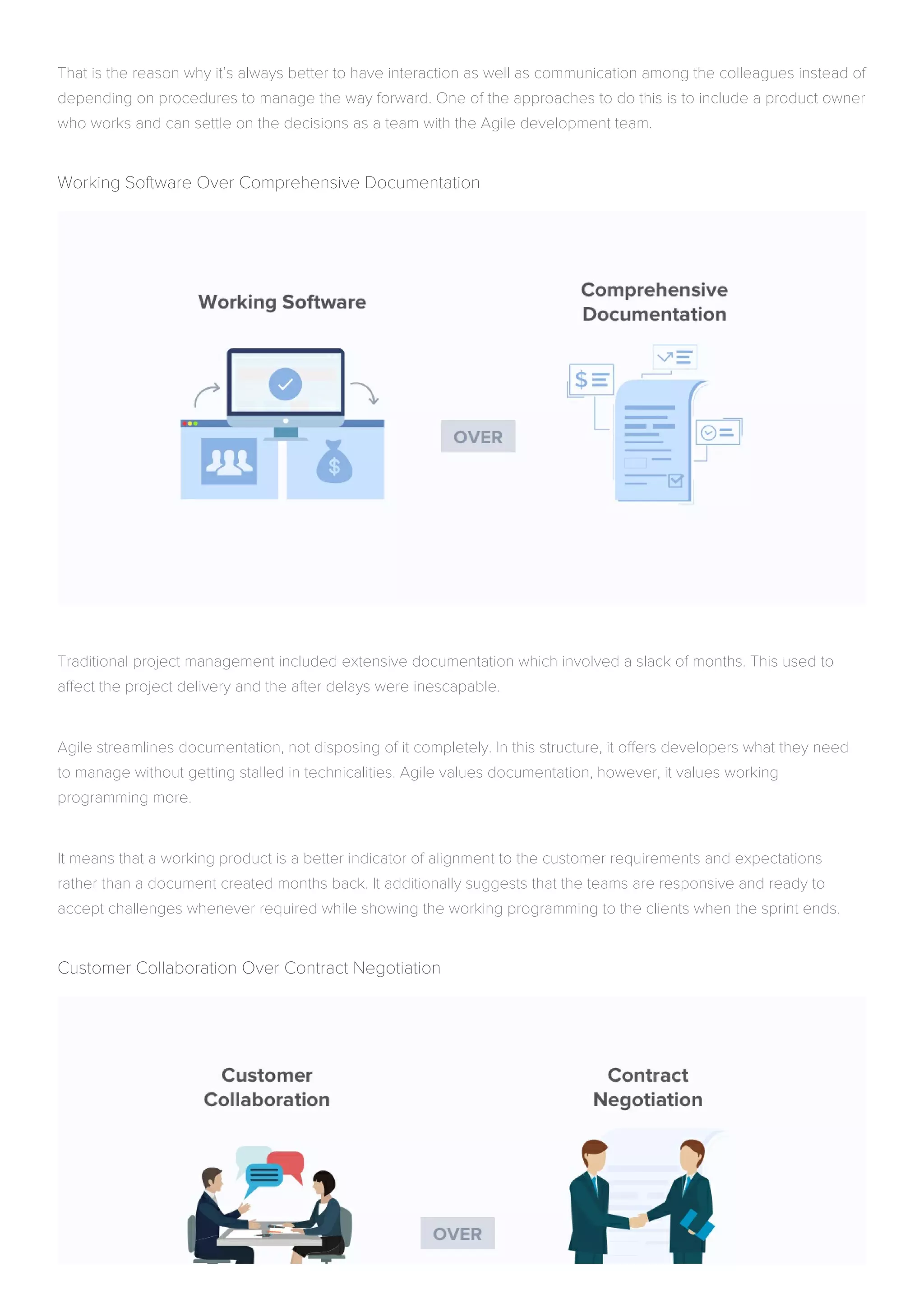 That is the reason why it’s always better to have interaction as well as communication among the colleagues instead of
depending on procedures to manage the way forward. One of the approaches to do this is to include a product owner
who works and can settle on the decisions as a team with the Agile development team.
Working Software Over Comprehensive Documentation
Traditional project management included extensive documentation which involved a slack of months. This used to
affect the project delivery and the after delays were inescapable.
Agile streamlines documentation, not disposing of it completely. In this structure, it offers developers what they need
to manage without getting stalled in technicalities. Agile values documentation, however, it values working
programming more.
It means that a working product is a better indicator of alignment to the customer requirements and expectations
rather than a document created months back. It additionally suggests that the teams are responsive and ready to
accept challenges whenever required while showing the working programming to the clients when the sprint ends.
Customer Collaboration Over Contract Negotiation
 