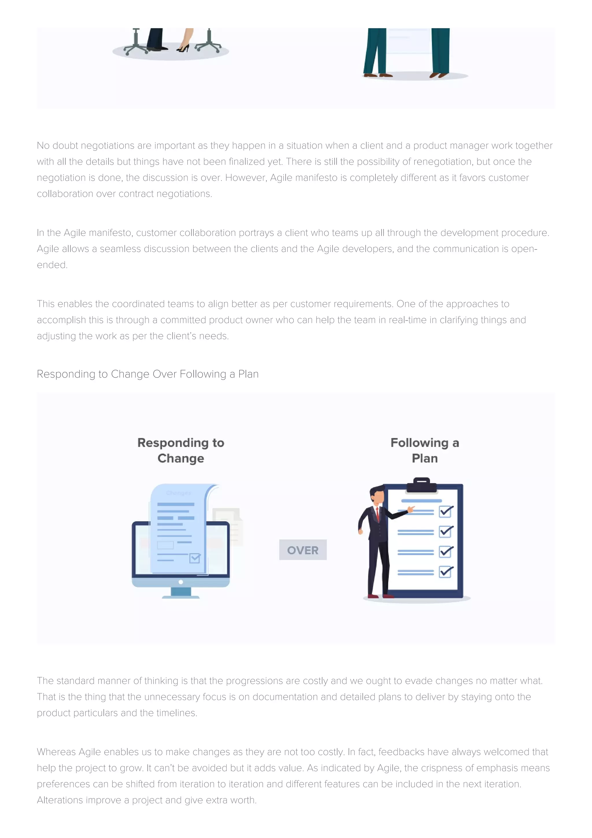 No doubt negotiations are important as they happen in a situation when a client and a product manager work together
with all the details but things have not been finalized yet. There is still the possibility of renegotiation, but once the
negotiation is done, the discussion is over. However, Agile manifesto is completely different as it favors customer
collaboration over contract negotiations.
In the Agile manifesto, customer collaboration portrays a client who teams up all through the development procedure.
Agile allows a seamless discussion between the clients and the Agile developers, and the communication is open-
ended.
This enables the coordinated teams to align better as per customer requirements. One of the approaches to
accomplish this is through a committed product owner who can help the team in real-time in clarifying things and
adjusting the work as per the client’s needs.
Responding to Change Over Following a Plan
The standard manner of thinking is that the progressions are costly and we ought to evade changes no matter what.
That is the thing that the unnecessary focus is on documentation and detailed plans to deliver by staying onto the
product particulars and the timelines.
Whereas Agile enables us to make changes as they are not too costly. In fact, feedbacks have always welcomed that
help the project to grow. It can’t be avoided but it adds value. As indicated by Agile, the crispness of emphasis means
preferences can be shifted from iteration to iteration and different features can be included in the next iteration.
Alterations improve a project and give extra worth.
 