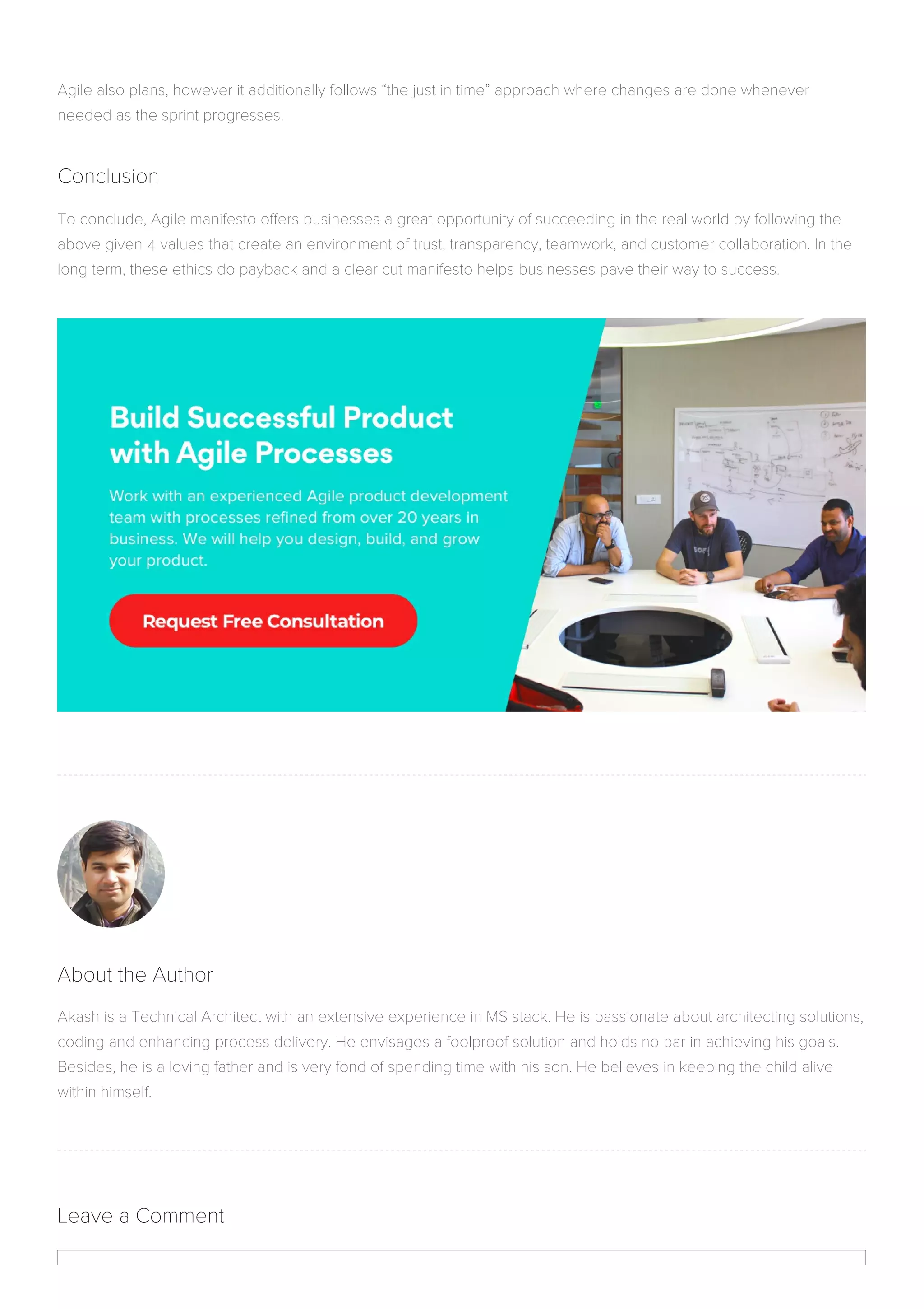About the Author
Akash is a Technical Architect with an extensive experience in MS stack. He is passionate about architecting solutions,
coding and enhancing process delivery. He envisages a foolproof solution and holds no bar in achieving his goals.
Besides, he is a loving father and is very fond of spending time with his son. He believes in keeping the child alive
within himself.
Leave a Comment
Agile also plans, however it additionally follows “the just in time” approach where changes are done whenever
needed as the sprint progresses.
Conclusion
To conclude, Agile manifesto offers businesses a great opportunity of succeeding in the real world by following the
above given 4 values that create an environment of trust, transparency, teamwork, and customer collaboration. In the
long term, these ethics do payback and a clear cut manifesto helps businesses pave their way to success.
 