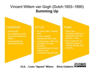 Vincent Willem van Gogh (Dutch:1853–1890)
Summing Up
CARREER
• self-taught.
• he collected prints
and reproductions -
Millet.
• misunderstood,
tormented artist.
STYLE
• An early dark, Realist
style
• a later colorful
expressionistic style.
• Landscapes, still lives,
portraits and self-
portraits,
characterized by bold
colours and
expressive brushwork
FAME
• Diary-like
correspondence in
particular with his
brother, Theo.
• His suicide at 37
followed years of
mental illness and
poverty.
CLIL - Liceo "Agnesi" Milano Silvia Caldarini
 