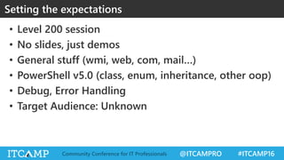 @ITCAMPRO #ITCAMP16Community Conference for IT Professionals
• Level 200 session
• No slides, just demos
• General stuff (wmi, web, com, mail…)
• PowerShell v5.0 (class, enum, inheritance, other oop)
• Debug, Error Handling
• Target Audience: Unknown
Setting the expectations