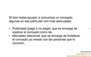 Daniel Naranjo
dfnaranj@gmail.com
www.Cuartodereblujo.blogspot.com
AMARAUTOS ESTRATEGIA Abril 2013)
SI bien todas ayudan a comunicar un concepto,
algunas en ese particular son más adecuadas:
• Publicidad (paga o no paga): que se encarga de
explicar el concepto como tal.
• Mercadeo relacional: que se encarga de fortalecer
el concepto ya creado con las personas que lo
conocen.
13
 