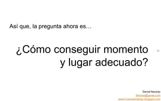 Daniel Naranjo
dfnaranj@gmail.com
www.Cuartodereblujo.blogspot.com
AMARAUTOS ESTRATEGIA Abril 2013)
Así que, la pregunta ahora es…
¿Cómo conseguir momento
y lugar adecuado?
16
 