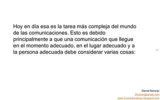 Daniel Naranjo
dfnaranj@gmail.com
www.Cuartodereblujo.blogspot.com
AMARAUTOS ESTRATEGIA Abril 2013)
Hoy en día esa es la tarea más compleja del mundo
de las comunicaciones. Esto es debido
principalmente a que una comunicación que llegue
en el momento adecuado, en el lugar adecuado y a
la persona adecuada debe considerar varias cosas: 17
 