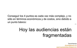 Daniel Naranjo
dfnaranj@gmail.com
www.Cuartodereblujo.blogspot.com
AMARAUTOS ESTRATEGIA Abril 2013)
22
Conseguir los 4 puntos es cada vez más complejo, y no
sólo en términos económicos y de costos, sino debido a
un punto básico:
Hoy las audiencias están
fragmentadas
 